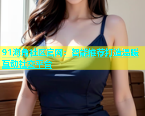 91海角社区官网：智能推荐打造温暖互动社交平台  第1张
