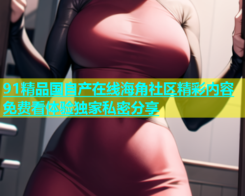 91精品国自产在线海角社区精彩内容免费看体验独家私密分享  第1张