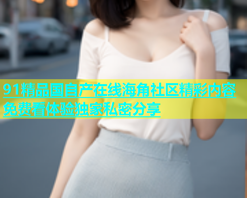 91精品国自产在线海角社区精彩内容免费看体验独家私密分享  第2张