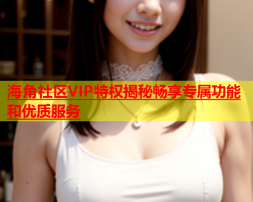 海角社区VIP特权揭秘畅享专属功能和优质服务  第1张