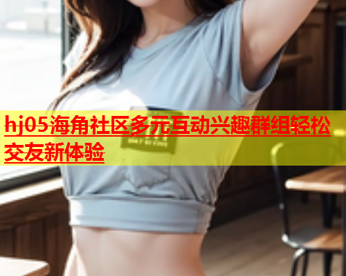 hj05海角社区多元互动兴趣群组轻松交友新体验  第1张