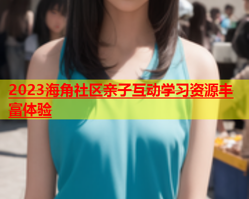 2023海角社区亲子互动学习资源丰富体验  第1张