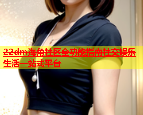 22dm海角社区全功能指南社交娱乐生活一站式平台  第1张