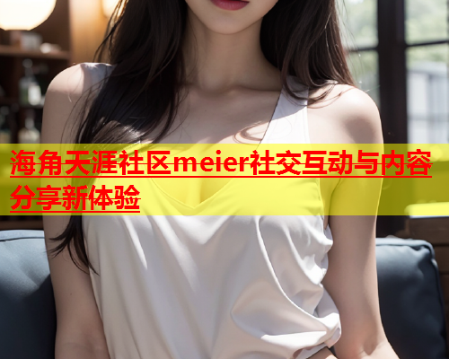 海角天涯社区meier社交互动与内容分享新体验  第1张