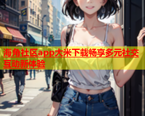海角社区app大米下载畅享多元社交互动新体验  第2张