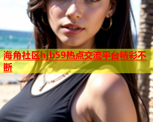 海角社区hjb59热点交流平台精彩不断  第2张