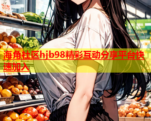 海角社区hjb98精彩互动分享平台快速加入  第1张