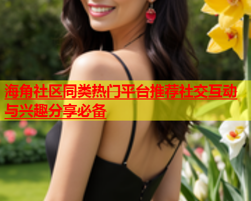 海角社区同类热门平台推荐社交互动与兴趣分享必备  第1张