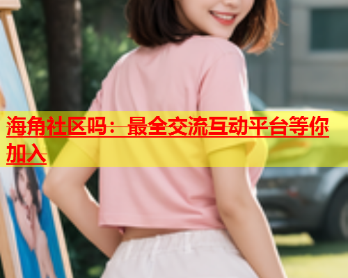 海角社区吗：最全交流互动平台等你加入  第1张