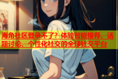 海角社区登录不了？体验智能推荐、话题讨论、个性化社交的全球社交平台