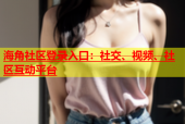 海角社区登录入口：社交、视频、社区互动平台