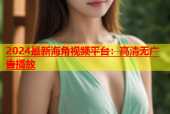 2024最新海角视频平台：高清无广告播放
