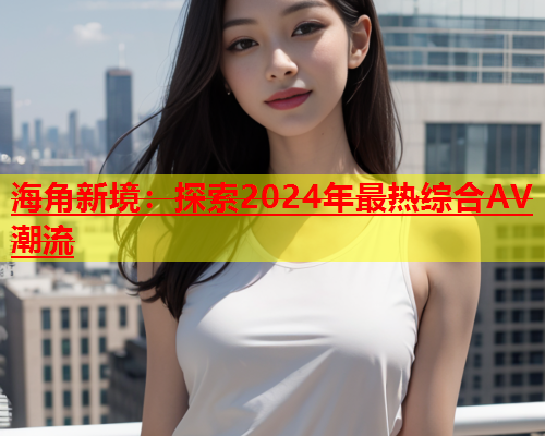 海角新境：探索2024年最热综合AV潮流  第1张
