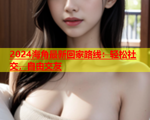 2024海角最新回家路线：轻松社交，自由交友  第2张