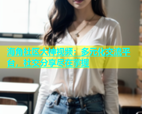 海角社区大神视频：多元化交流平台，社交分享尽在掌握  第1张