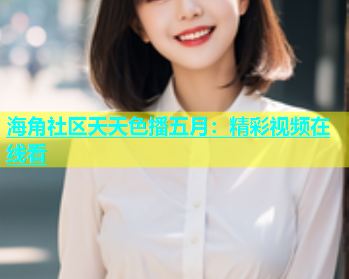 海角社区天天色播五月：精彩视频在线看  第1张