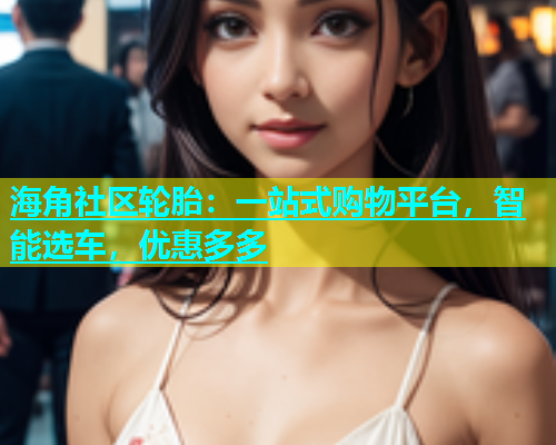 海角社区轮胎：一站式购物平台，智能选车，优惠多多  第2张