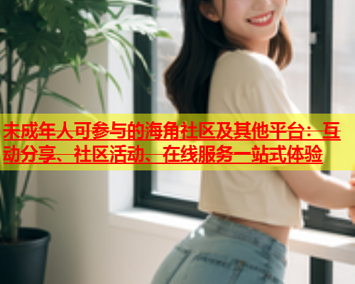 未成年人可参与的海角社区及其他平台：互动分享、社区活动、在线服务一站式体验  第1张