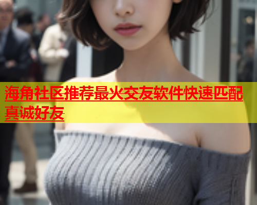 海角社区推荐最火交友软件快速匹配真诚好友  第1张